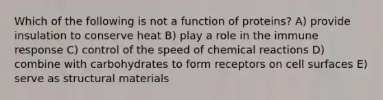 Which of the following is not a function of proteins? A) provide insulation to conserve heat B) play a role in the immune response C) control of the speed of chemical reactions D) combine with carbohydrates to form receptors on cell surfaces E) serve as structural materials