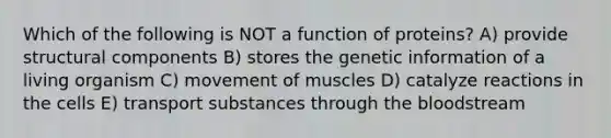 Which of the following is NOT a function of proteins? A) provide structural components B) stores the genetic information of a living organism C) movement of muscles D) catalyze reactions in the cells E) transport substances through <a href='https://www.questionai.com/knowledge/k7oXMfj7lk-the-blood' class='anchor-knowledge'>the blood</a>stream