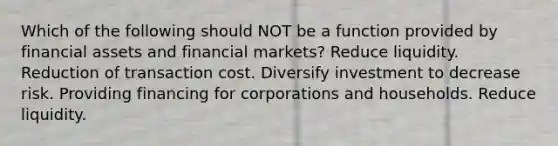 Which of the following should NOT be a function provided by financial assets and financial markets? Reduce liquidity. Reduction of transaction cost. Diversify investment to decrease risk. Providing financing for corporations and households. Reduce liquidity.