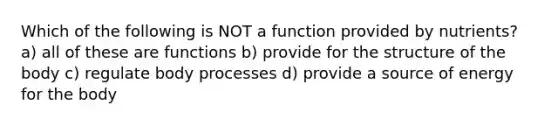 Which of the following is NOT a function provided by nutrients? a) all of these are functions b) provide for the structure of the body c) regulate body processes d) provide a source of energy for the body