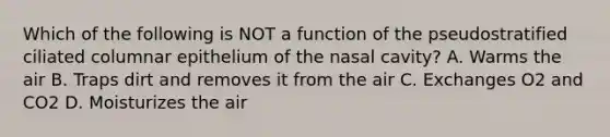 Which of the following is NOT a function of the pseudostratified ciliated columnar epithelium of the nasal cavity? A. Warms the air B. Traps dirt and removes it from the air C. Exchanges O2 and CO2 D. Moisturizes the air