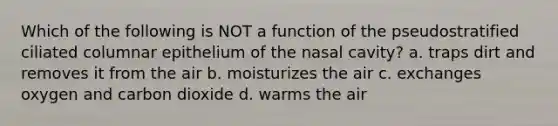 Which of the following is NOT a function of the pseudostratified ciliated columnar epithelium of the nasal cavity? a. traps dirt and removes it from the air b. moisturizes the air c. exchanges oxygen and carbon dioxide d. warms the air