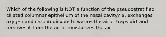 Which of the following is NOT a function of the pseudostratified ciliated columnar epithelium of the nasal cavity? a. exchanges oxygen and carbon dioxide b. warms the air c. traps dirt and removes it from the air d. moisturizes the air