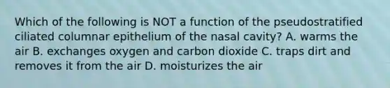 Which of the following is NOT a function of the pseudostratified ciliated columnar epithelium of the nasal cavity? A. warms the air B. exchanges oxygen and carbon dioxide C. traps dirt and removes it from the air D. moisturizes the air