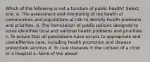 Which of the following is not a function of public health? Select one: a. The assessment and monitoring of the health of communities and populations at risk to identify health problems and priorities. b. The formulation of public policies designed to solve identified local and national health problems and priorities. c. To assure that all populations have access to appropriate and cost-effective care, including health promotion and disease prevention services d. To cure diseases in the context of a clinic or a hospital e. None of the above