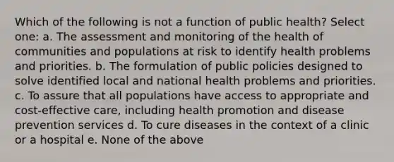 Which of the following is not a function of public health? Select one: a. The assessment and monitoring of the health of communities and populations at risk to identify health problems and priorities. b. The formulation of public policies designed to solve identified local and national health problems and priorities. c. To assure that all populations have access to appropriate and cost-effective care, including health promotion and disease prevention services d. To cure diseases in the context of a clinic or a hospital e. None of the above