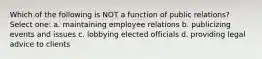 Which of the following is NOT a function of public relations? Select one: a. maintaining employee relations b. publicizing events and issues c. lobbying elected officials d. providing legal advice to clients