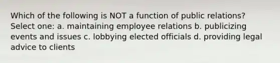 Which of the following is NOT a function of public relations? Select one: a. maintaining employee relations b. publicizing events and issues c. lobbying elected officials d. providing legal advice to clients