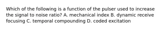 Which of the following is a function of the pulser used to increase the signal to noise ratio? A. mechanical index B. dynamic receive focusing C. temporal compounding D. coded excitation