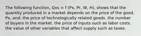 The following function, Qxs = f (Px, Pr, W, H), shows that the quantity produced in a market depends on the price of the good, Px, and: the price of technologically related goods. the number of buyers in the market. the price of inputs such as labor costs. the value of other variables that affect supply such as taxes.