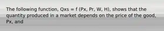 The following function, Qxs = f (Px, Pr, W, H), shows that the quantity produced in a market depends on the price of the good, Px, and