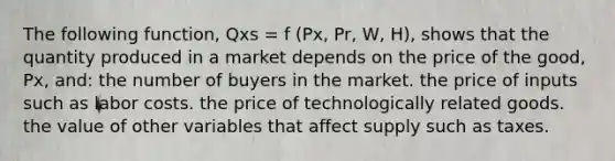 The following function, Qxs = f (Px, Pr, W, H), shows that the quantity produced in a market depends on the price of the good, Px, and: the number of buyers in the market. the price of inputs such as labor costs. the price of technologically related goods. the value of other variables that affect supply such as taxes.