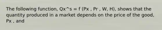 The following function, Qx^s = f (Px , Pr , W, H), shows that the quantity produced in a market depends on the price of the good, Px , and