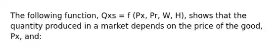 The following function, Qxs = f (Px, Pr, W, H), shows that the quantity produced in a market depends on the price of the good, Px, and: