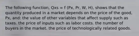 The following function, Qxs = f (Px, Pr, W, H), shows that the quantity produced in a market depends on the price of the good, Px, and: the value of other variables that affect supply such as taxes. the price of inputs such as labor costs. the number of buyers in the market. the price of technologically related goods.