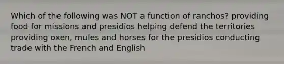 Which of the following was NOT a function of ranchos? providing food for missions and presidios helping defend the territories providing oxen, mules and horses for the presidios conducting trade with the French and English