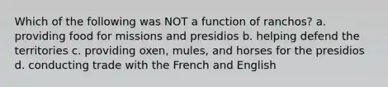 Which of the following was NOT a function of ranchos? a. providing food for missions and presidios b. helping defend the territories c. providing oxen, mules, and horses for the presidios d. conducting trade with the French and English