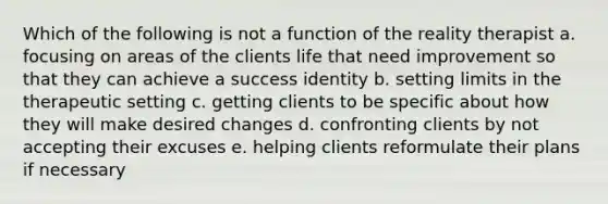 Which of the following is not a function of the reality therapist a. focusing on areas of the clients life that need improvement so that they can achieve a success identity b. setting limits in the therapeutic setting c. getting clients to be specific about how they will make desired changes d. confronting clients by not accepting their excuses e. helping clients reformulate their plans if necessary