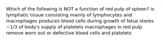 Which of the following is NOT a function of red pulp of spleen? is lymphatic tissue consisting mainly of lymphocytes and macrophages produces blood cells during growth of fetus stores ~1/3 of body's supply of platelets macrophages in red pulp remove worn out or defective blood cells and platelets