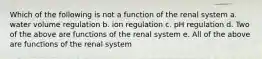 Which of the following is not a function of the renal system a. water volume regulation b. ion regulation c. pH regulation d. Two of the above are functions of the renal system e. All of the above are functions of the renal system