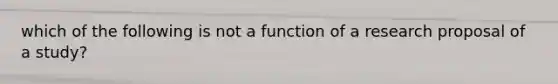 which of the following is not a function of a research proposal of a study?