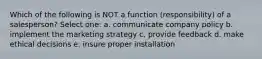 Which of the following is NOT a function (responsibility) of a salesperson? Select one: a. communicate company policy b. implement the marketing strategy c. provide feedback d. make ethical decisions e. insure proper installation