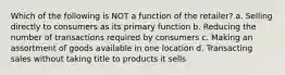 Which of the following is NOT a function of the retailer? a. Selling directly to consumers as its primary function b. Reducing the number of transactions required by consumers c. Making an assortment of goods available in one location d. Transacting sales without taking title to products it sells