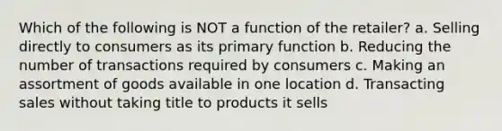 Which of the following is NOT a function of the retailer? a. Selling directly to consumers as its primary function b. Reducing the number of transactions required by consumers c. Making an assortment of goods available in one location d. Transacting sales without taking title to products it sells