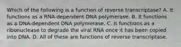 Which of the following is a function of reverse transcriptase? A. It functions as a RNA-dependent DNA polymerase. B. It functions as a DNA-dependent DNA polymerase. C. It functions as a ribonuclease to degrade the viral RNA once it has been copied into DNA. D. All of these are functions of reverse transcriptase.