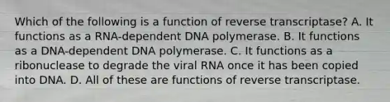 Which of the following is a function of reverse transcriptase? A. It functions as a RNA-dependent DNA polymerase. B. It functions as a DNA-dependent DNA polymerase. C. It functions as a ribonuclease to degrade the viral RNA once it has been copied into DNA. D. All of these are functions of reverse transcriptase.