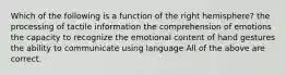 Which of the following is a function of the right hemisphere? the processing of tactile information the comprehension of emotions the capacity to recognize the emotional content of hand gestures the ability to communicate using language All of the above are correct.