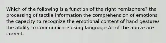 Which of the following is a function of the right hemisphere? the processing of tactile information the comprehension of emotions the capacity to recognize the emotional content of hand gestures the ability to communicate using language All of the above are correct.