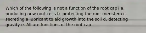 Which of the following is not a function of the root cap? a. producing new root cells b. protecting the root meristem c. secreting a lubricant to aid growth into the soil d. detecting gravity e. All are functions of the root cap