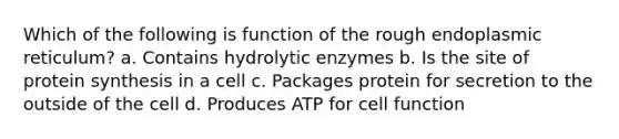 Which of the following is function of the rough endoplasmic reticulum? a. Contains hydrolytic enzymes b. Is the site of protein synthesis in a cell c. Packages protein for secretion to the outside of the cell d. Produces ATP for cell function