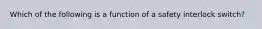 Which of the following is a function of a safety interlock switch?