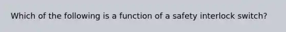 Which of the following is a function of a safety interlock switch?