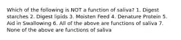 Which of the following is NOT a function of saliva? 1. Digest starches 2. Digest lipids 3. Moisten Feed 4. Denature Protein 5. Aid in Swallowing 6. All of the above are functions of saliva 7. None of the above are functions of saliva