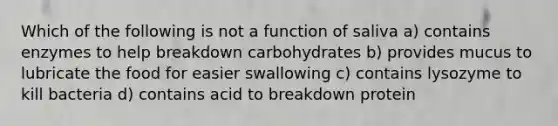 Which of the following is not a function of saliva a) contains enzymes to help breakdown carbohydrates b) provides mucus to lubricate the food for easier swallowing c) contains lysozyme to kill bacteria d) contains acid to breakdown protein