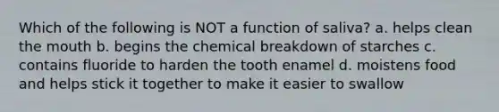 Which of the following is NOT a function of saliva? a. helps clean <a href='https://www.questionai.com/knowledge/krBoWYDU6j-the-mouth' class='anchor-knowledge'>the mouth</a> b. begins the chemical breakdown of starches c. contains fluoride to harden the tooth enamel d. moistens food and helps stick it together to make it easier to swallow