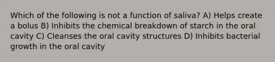 Which of the following is not a function of saliva? A) Helps create a bolus B) Inhibits the chemical breakdown of starch in the oral cavity C) Cleanses the oral cavity structures D) Inhibits bacterial growth in the oral cavity