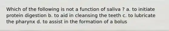 Which of the following is not a function of saliva ? a. to initiate protein digestion b. to aid in cleansing the teeth c. to lubricate the pharynx d. to assist in the formation of a bolus