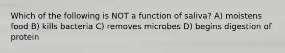 Which of the following is NOT a function of saliva? A) moistens food B) kills bacteria C) removes microbes D) begins digestion of protein