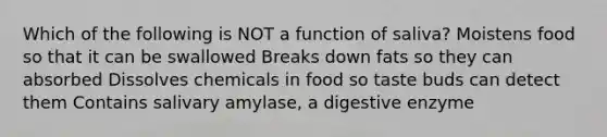 Which of the following is NOT a function of saliva? Moistens food so that it can be swallowed Breaks down fats so they can absorbed Dissolves chemicals in food so taste buds can detect them Contains salivary amylase, a digestive enzyme