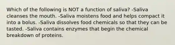 Which of the following is NOT a function of saliva? -Saliva cleanses the mouth. -Saliva moistens food and helps compact it into a bolus. -Saliva dissolves food chemicals so that they can be tasted. -Saliva contains enzymes that begin the chemical breakdown of proteins.