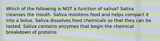 Which of the following is NOT a function of saliva? Saliva cleanses the mouth. Saliva moistens food and helps compact it into a bolus. Saliva dissolves food chemicals so that they can be tasted. Saliva contains enzymes that begin the chemical breakdown of proteins.