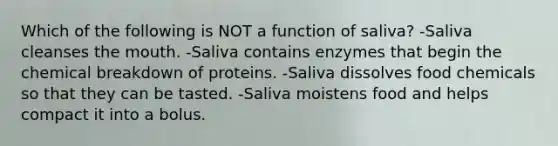 Which of the following is NOT a function of saliva? -Saliva cleanses the mouth. -Saliva contains enzymes that begin the chemical breakdown of proteins. -Saliva dissolves food chemicals so that they can be tasted. -Saliva moistens food and helps compact it into a bolus.