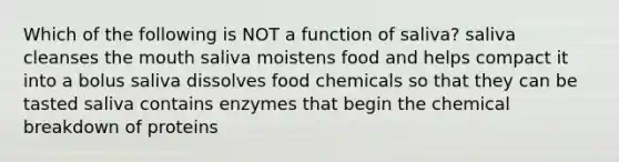 Which of the following is NOT a function of saliva? saliva cleanses the mouth saliva moistens food and helps compact it into a bolus saliva dissolves food chemicals so that they can be tasted saliva contains enzymes that begin the chemical breakdown of proteins