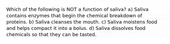 Which of the following is NOT a function of saliva? a) Saliva contains enzymes that begin the chemical breakdown of proteins. b) Saliva cleanses the mouth. c) Saliva moistens food and helps compact it into a bolus. d) Saliva dissolves food chemicals so that they can be tasted.