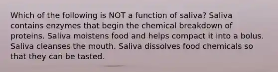 Which of the following is NOT a function of saliva? Saliva contains enzymes that begin the chemical breakdown of proteins. Saliva moistens food and helps compact it into a bolus. Saliva cleanses the mouth. Saliva dissolves food chemicals so that they can be tasted.