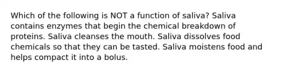 Which of the following is NOT a function of saliva? Saliva contains enzymes that begin the chemical breakdown of proteins. Saliva cleanses <a href='https://www.questionai.com/knowledge/krBoWYDU6j-the-mouth' class='anchor-knowledge'>the mouth</a>. Saliva dissolves food chemicals so that they can be tasted. Saliva moistens food and helps compact it into a bolus.